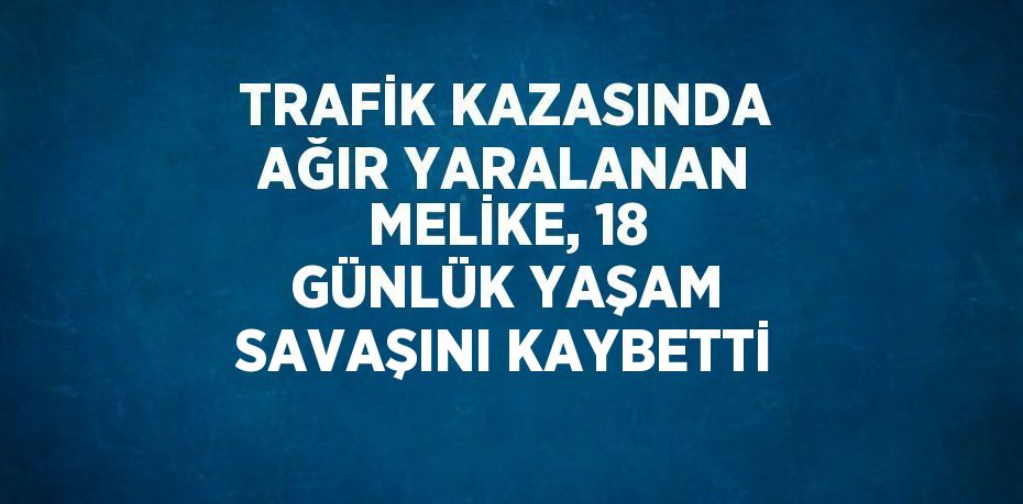 TRAFİK KAZASINDA AĞIR YARALANAN MELİKE, 18 GÜNLÜK YAŞAM SAVAŞINI KAYBETTİ