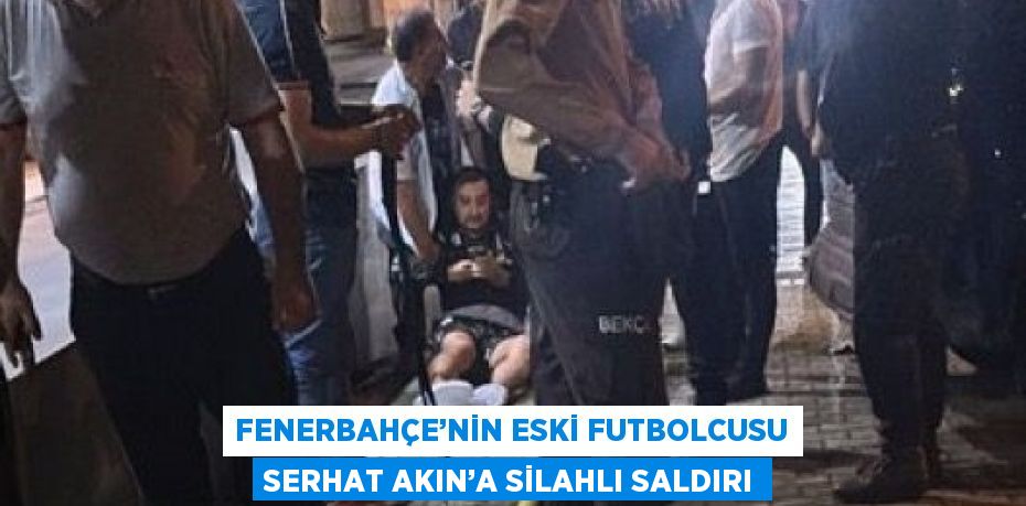 FENERBAHÇE’NİN ESKİ FUTBOLCUSU SERHAT AKIN’A SİLAHLI SALDIRI