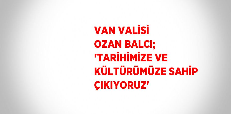 VAN VALİSİ OZAN BALCI; 'TARİHİMİZE VE KÜLTÜRÜMÜZE SAHİP ÇIKIYORUZ'