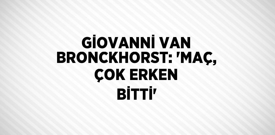 GİOVANNİ VAN BRONCKHORST: 'MAÇ, ÇOK ERKEN BİTTİ'