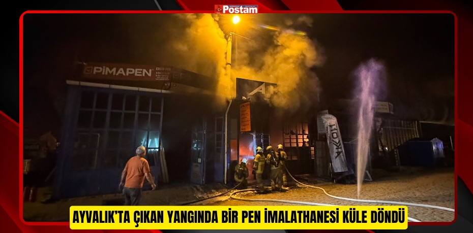 AYVALIK’TA ÇIKAN YANGINDA BİR PEN İMALATHANESİ KÜLE DÖNDÜ