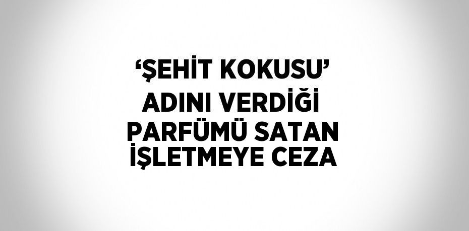 ‘ŞEHİT KOKUSU’ ADINI VERDİĞİ PARFÜMÜ SATAN İŞLETMEYE CEZA