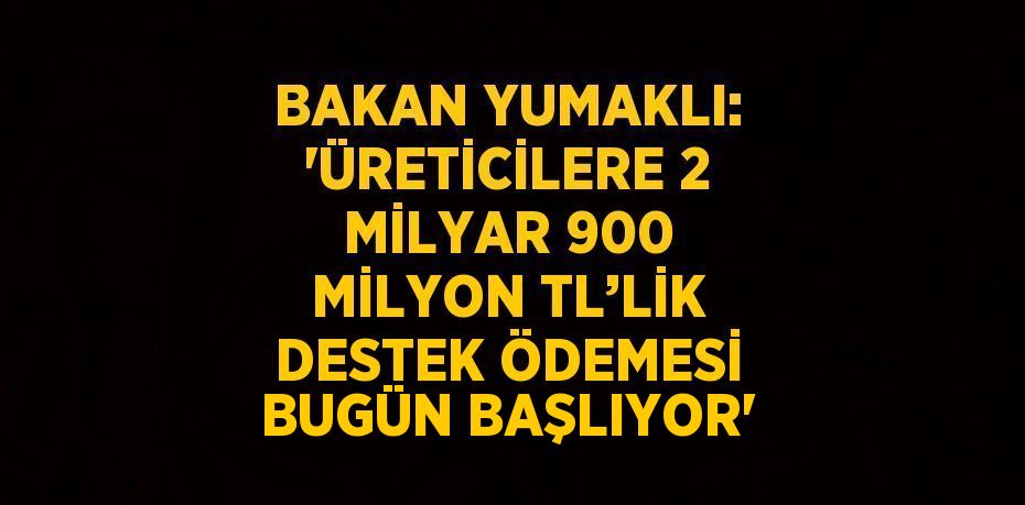 BAKAN YUMAKLI: 'ÜRETİCİLERE 2 MİLYAR 900 MİLYON TL’LİK DESTEK ÖDEMESİ BUGÜN BAŞLIYOR'