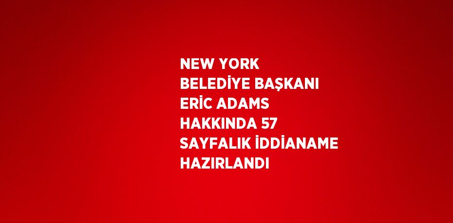 NEW YORK BELEDİYE BAŞKANI ERİC ADAMS HAKKINDA 57 SAYFALIK İDDİANAME HAZIRLANDI