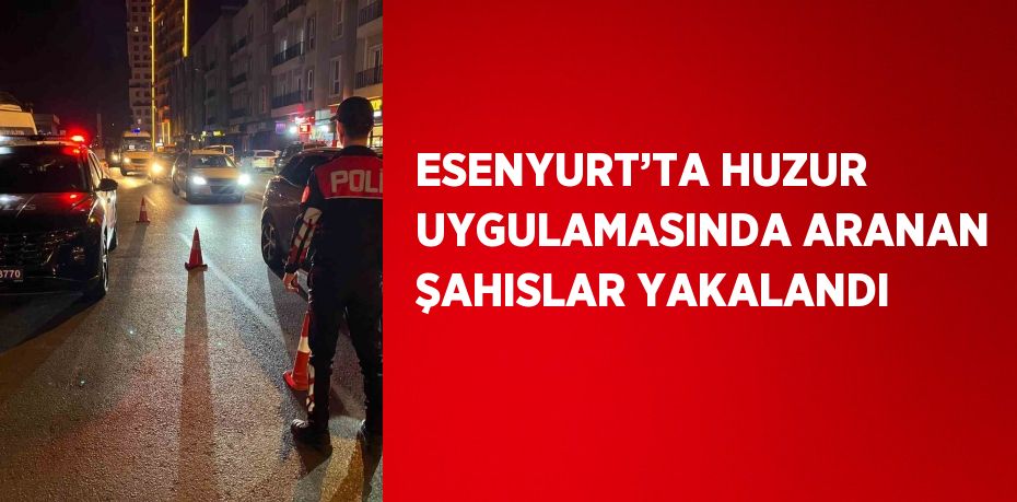 ESENYURT’TA HUZUR UYGULAMASINDA ARANAN ŞAHISLAR YAKALANDI