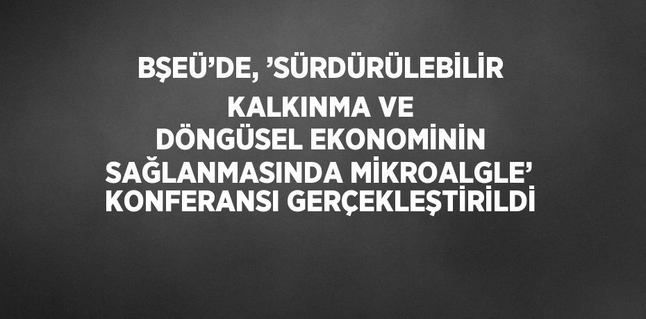 BŞEÜ’DE, ’SÜRDÜRÜLEBİLİR KALKINMA VE DÖNGÜSEL EKONOMİNİN SAĞLANMASINDA MİKROALGLE’ KONFERANSI GERÇEKLEŞTİRİLDİ