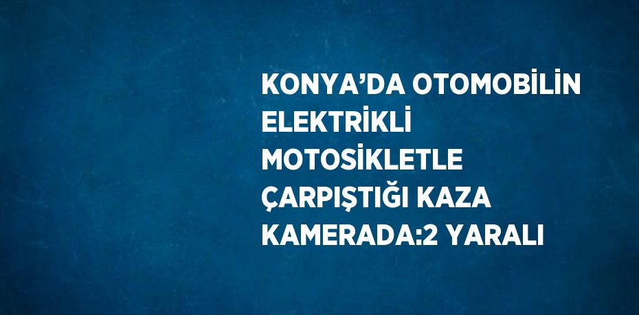 KONYA’DA OTOMOBİLİN ELEKTRİKLİ MOTOSİKLETLE ÇARPIŞTIĞI KAZA KAMERADA:2 YARALI