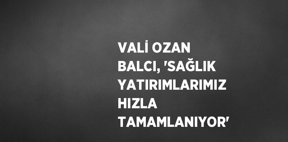 VALİ OZAN BALCI, 'SAĞLIK YATIRIMLARIMIZ HIZLA TAMAMLANIYOR'