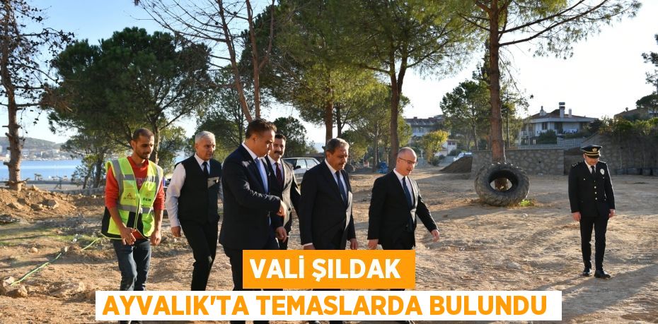 VALİ ŞILDAK AYVALIK’TA TEMASLARDA BULUNDU