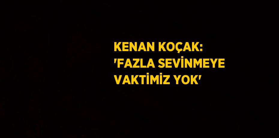 KENAN KOÇAK: 'FAZLA SEVİNMEYE VAKTİMİZ YOK'