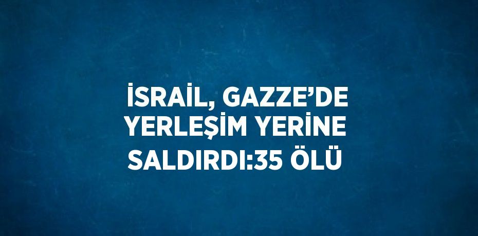 İSRAİL, GAZZE’DE YERLEŞİM YERİNE SALDIRDI:35 ÖLÜ