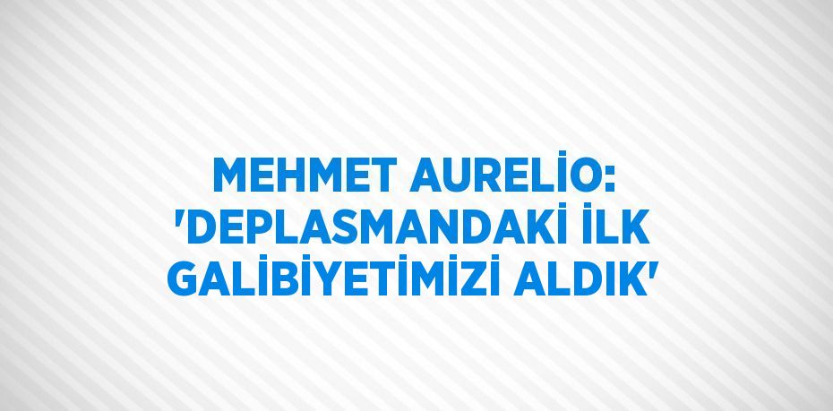 MEHMET AURELİO: 'DEPLASMANDAKİ İLK GALİBİYETİMİZİ ALDIK'