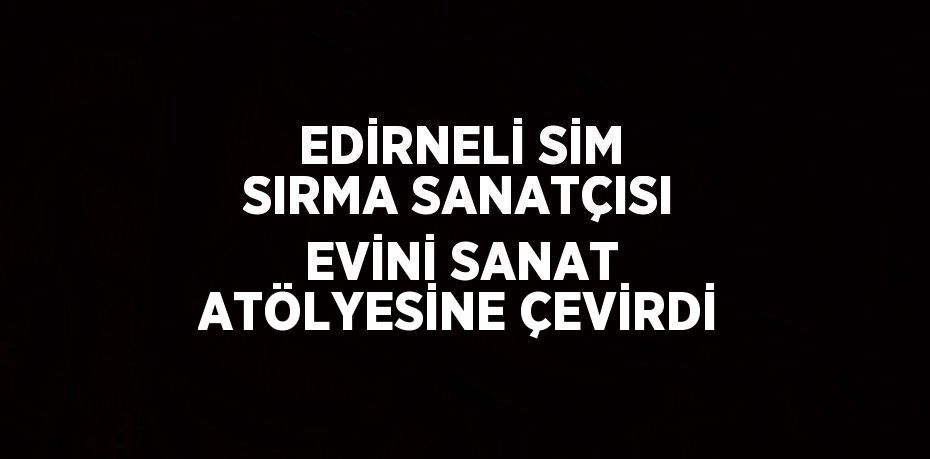 EDİRNELİ SİM SIRMA SANATÇISI EVİNİ SANAT ATÖLYESİNE ÇEVİRDİ