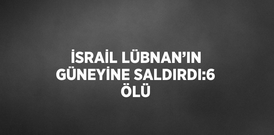 İSRAİL LÜBNAN’IN GÜNEYİNE SALDIRDI:6 ÖLÜ