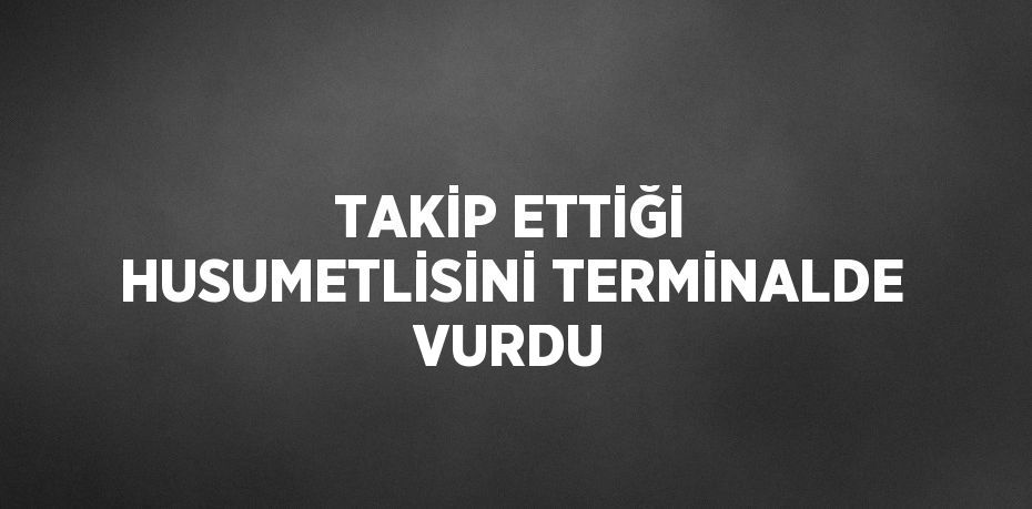 TAKİP ETTİĞİ HUSUMETLİSİNİ TERMİNALDE VURDU