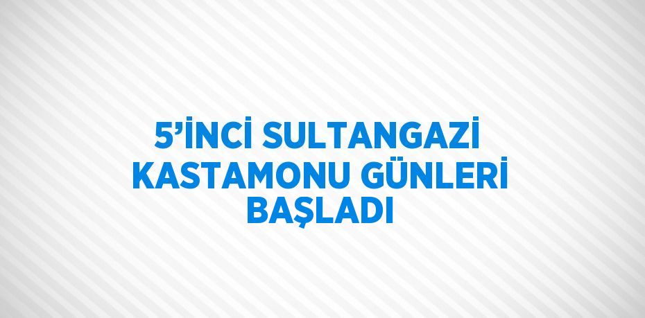 5’İNCİ SULTANGAZİ KASTAMONU GÜNLERİ BAŞLADI