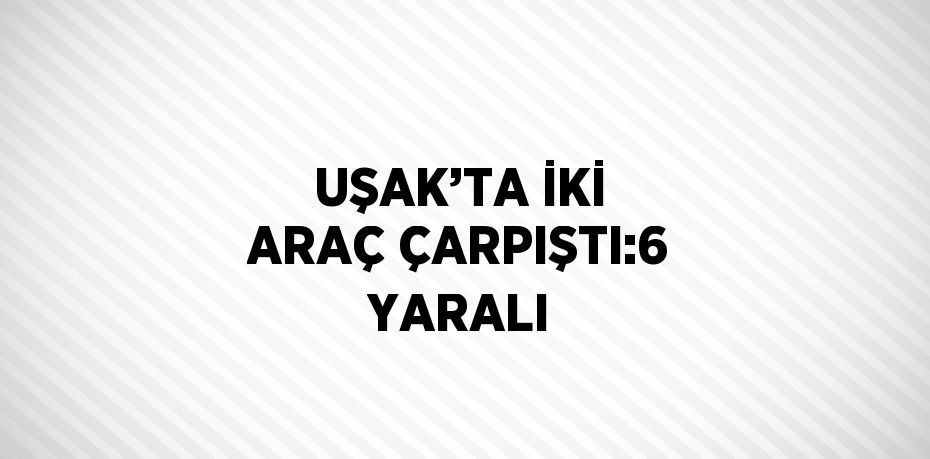 UŞAK’TA İKİ ARAÇ ÇARPIŞTI:6 YARALI