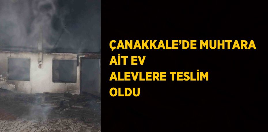 ÇANAKKALE’DE MUHTARA AİT EV ALEVLERE TESLİM OLDU