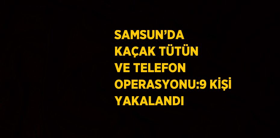 SAMSUN’DA  KAÇAK TÜTÜN VE TELEFON OPERASYONU:9 KİŞİ YAKALANDI