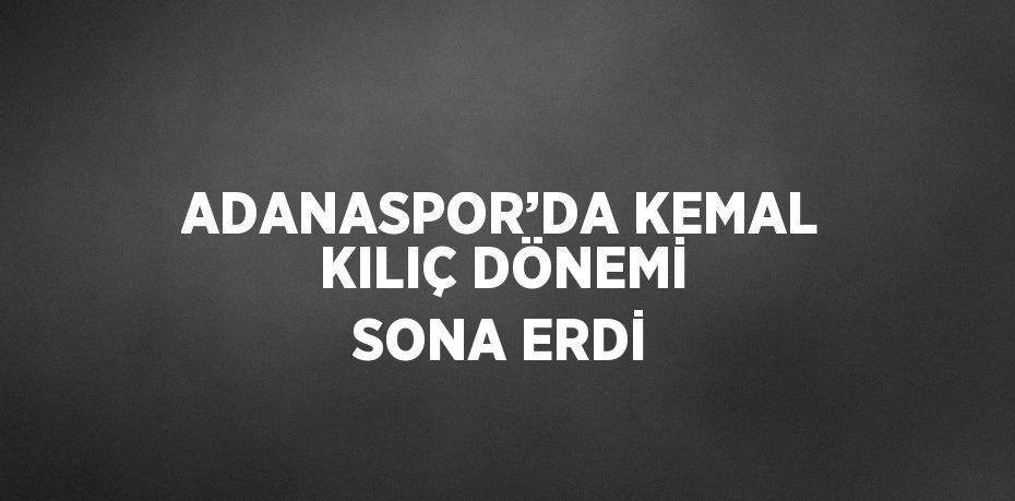 ADANASPOR’DA KEMAL KILIÇ DÖNEMİ SONA ERDİ