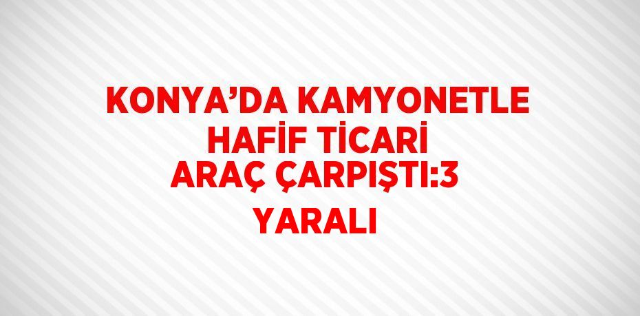 KONYA’DA KAMYONETLE HAFİF TİCARİ ARAÇ ÇARPIŞTI:3 YARALI