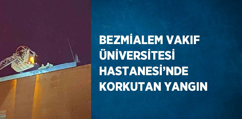 BEZMİALEM VAKIF ÜNİVERSİTESİ HASTANESİ’NDE KORKUTAN YANGIN