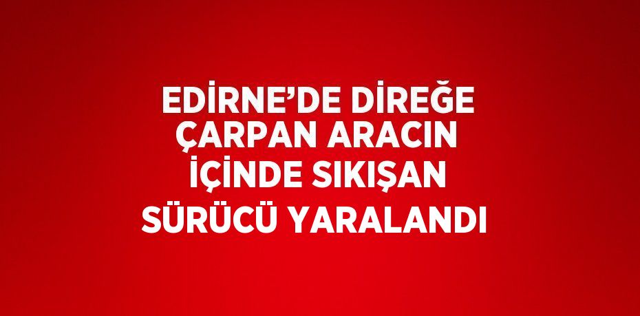 EDİRNE’DE DİREĞE ÇARPAN ARACIN İÇİNDE SIKIŞAN SÜRÜCÜ YARALANDI