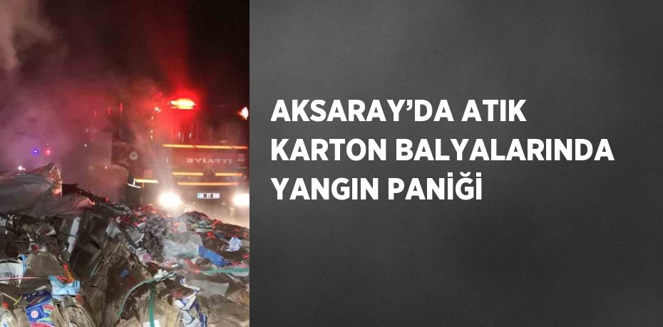 AKSARAY’DA ATIK KARTON BALYALARINDA YANGIN PANİĞİ