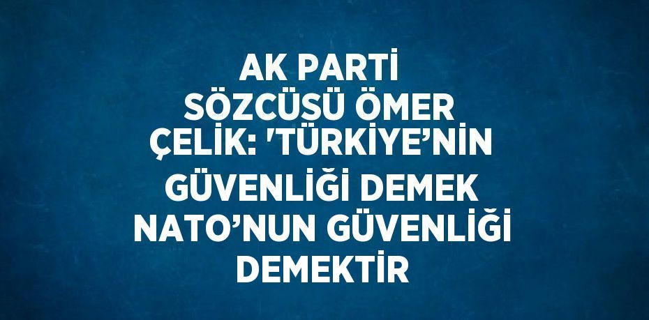 AK PARTİ SÖZCÜSÜ ÖMER ÇELİK: 'TÜRKİYE’NİN GÜVENLİĞİ DEMEK NATO’NUN GÜVENLİĞİ DEMEKTİR