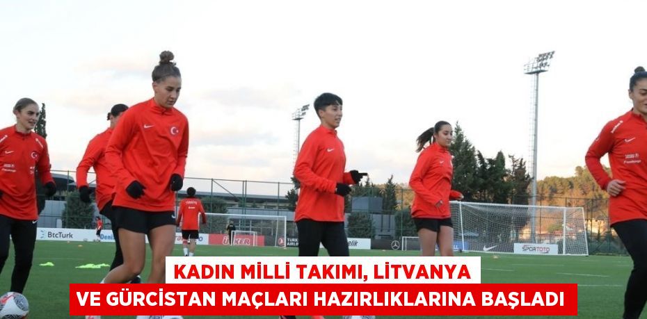 KADIN MİLLİ TAKIMI, LİTVANYA VE GÜRCİSTAN MAÇLARI HAZIRLIKLARINA BAŞLADI