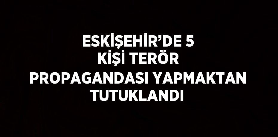 ESKİŞEHİR’DE 5 KİŞİ TERÖR PROPAGANDASI YAPMAKTAN TUTUKLANDI