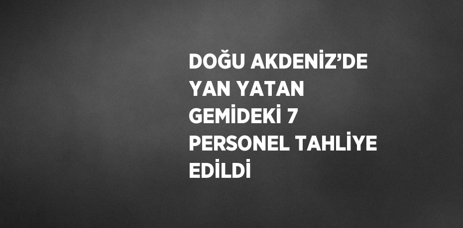 DOĞU AKDENİZ’DE YAN YATAN GEMİDEKİ 7 PERSONEL TAHLİYE EDİLDİ