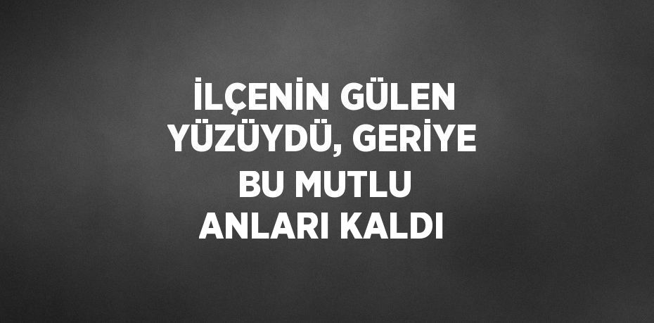 İLÇENİN GÜLEN YÜZÜYDÜ, GERİYE BU MUTLU ANLARI KALDI