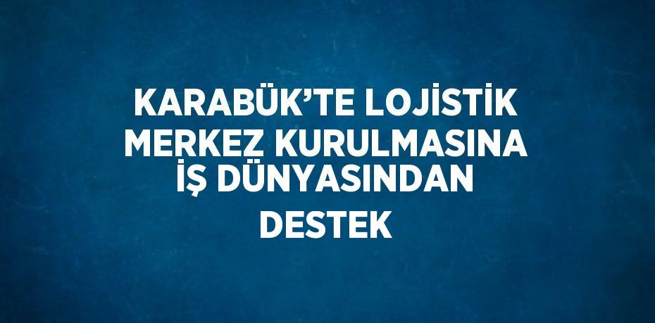 KARABÜK’TE LOJİSTİK MERKEZ KURULMASINA İŞ DÜNYASINDAN DESTEK