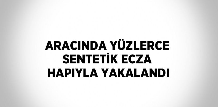 ARACINDA YÜZLERCE SENTETİK ECZA HAPIYLA YAKALANDI