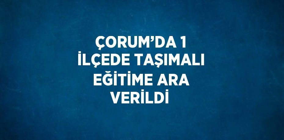 ÇORUM’DA 1 İLÇEDE TAŞIMALI EĞİTİME ARA VERİLDİ