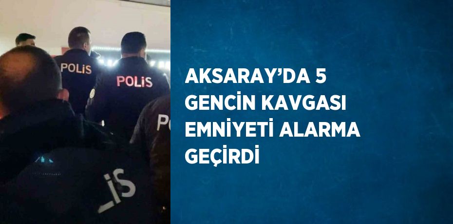 AKSARAY’DA 5 GENCİN KAVGASI EMNİYETİ ALARMA GEÇİRDİ