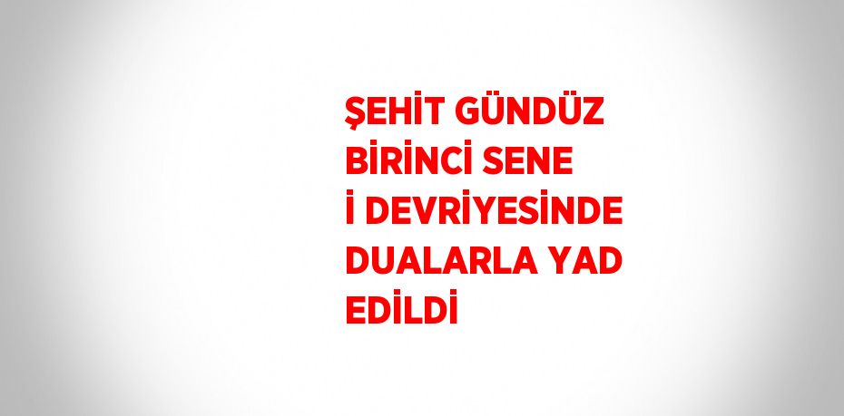 ŞEHİT GÜNDÜZ BİRİNCİ SENE İ DEVRİYESİNDE DUALARLA YAD EDİLDİ