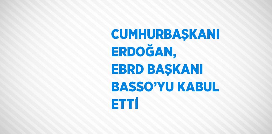 CUMHURBAŞKANI ERDOĞAN, EBRD BAŞKANI BASSO’YU KABUL ETTİ