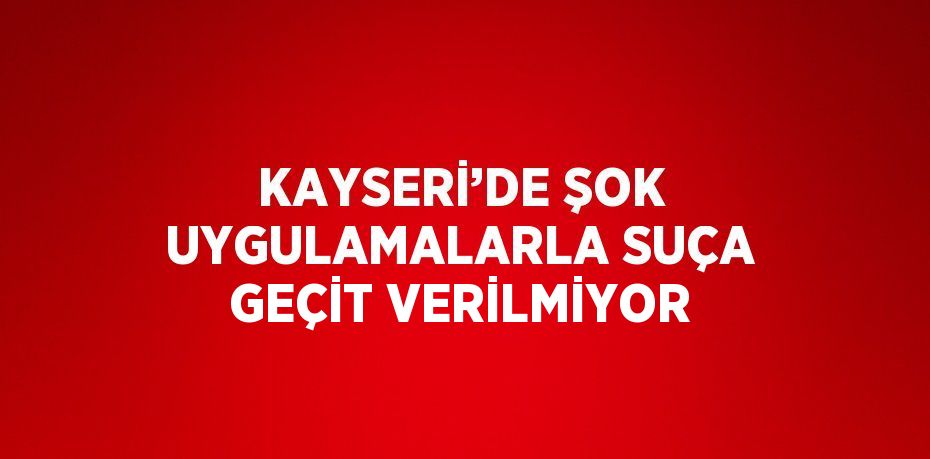 KAYSERİ’DE ŞOK UYGULAMALARLA SUÇA GEÇİT VERİLMİYOR