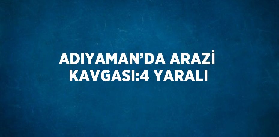 ADIYAMAN’DA ARAZİ KAVGASI:4 YARALI