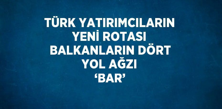 TÜRK YATIRIMCILARIN YENİ ROTASI BALKANLARIN DÖRT YOL AĞZI ‘BAR’