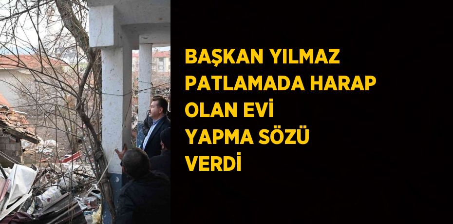 BAŞKAN YILMAZ PATLAMADA HARAP OLAN EVİ YAPMA SÖZÜ VERDİ