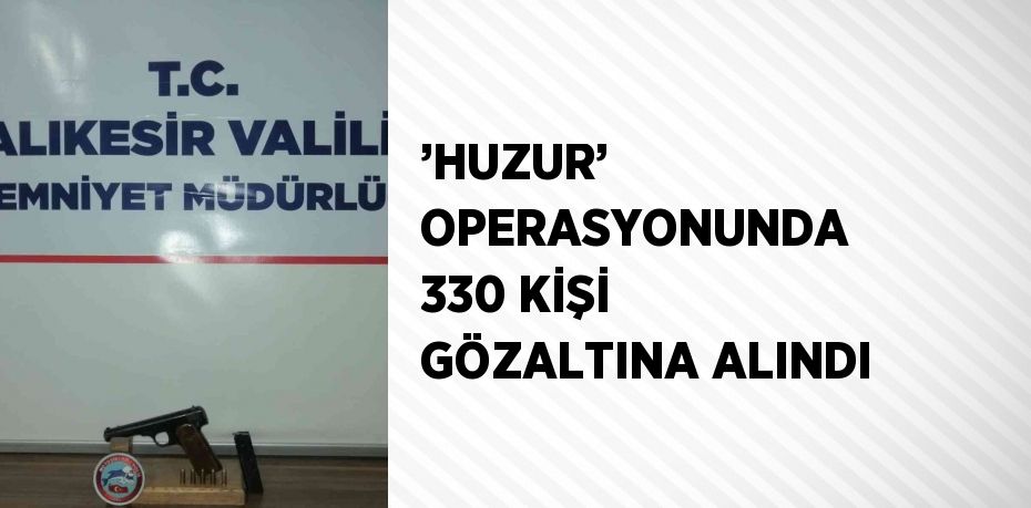 ’HUZUR’ OPERASYONUNDA 330 KİŞİ GÖZALTINA ALINDI