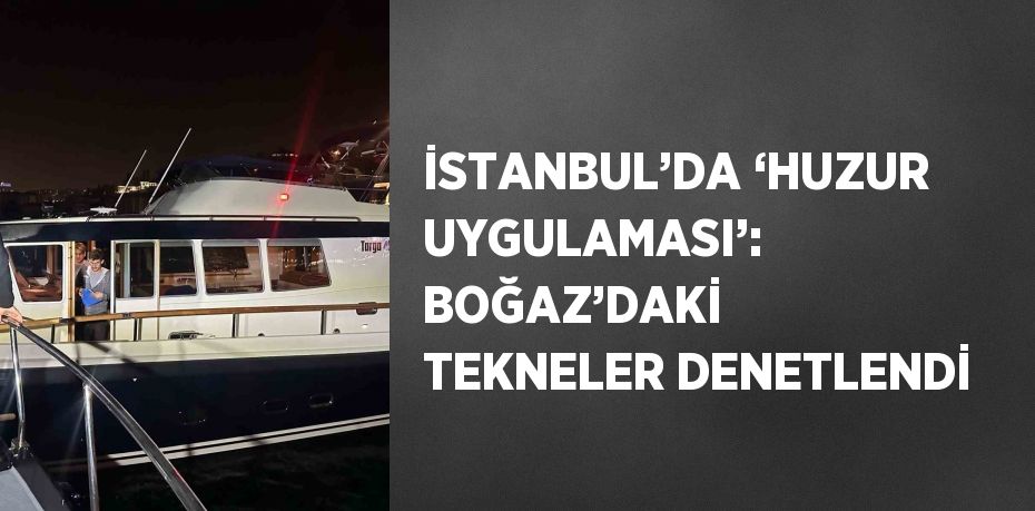 İSTANBUL’DA ‘HUZUR UYGULAMASI’: BOĞAZ’DAKİ TEKNELER DENETLENDİ