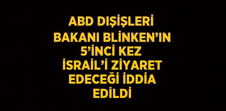 ABD DIŞİŞLERİ BAKANI BLİNKEN’IN 5’İNCİ KEZ İSRAİL’İ ZİYARET EDECEĞİ İDDİA EDİLDİ