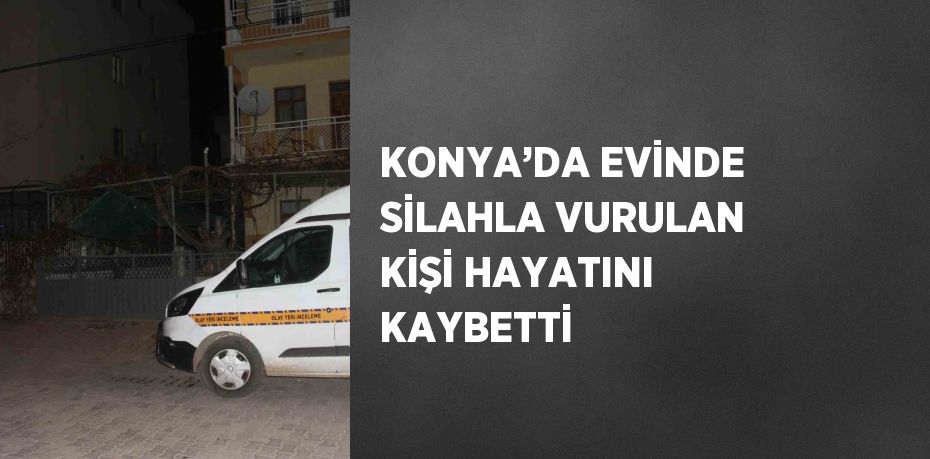 KONYA’DA EVİNDE SİLAHLA VURULAN KİŞİ HAYATINI KAYBETTİ