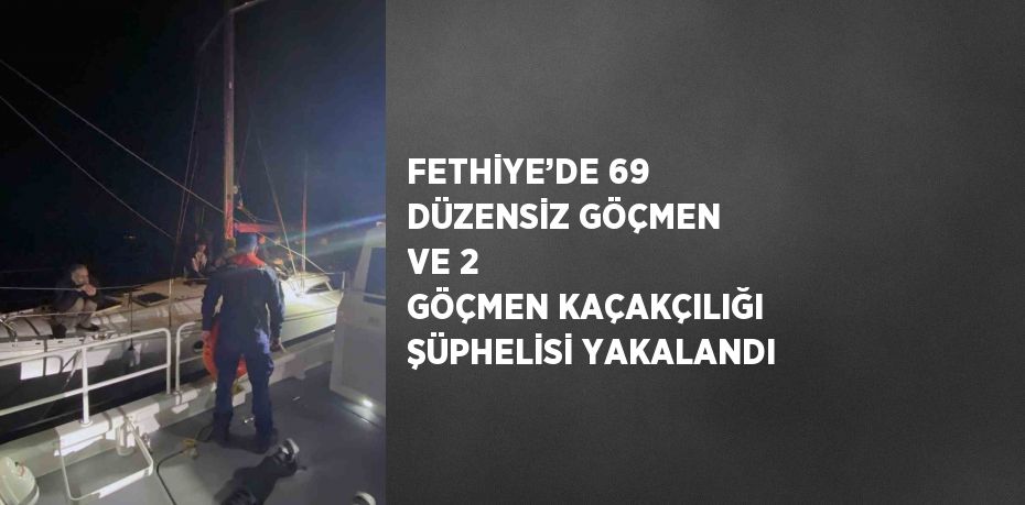 FETHİYE’DE 69 DÜZENSİZ GÖÇMEN VE 2 GÖÇMEN KAÇAKÇILIĞI ŞÜPHELİSİ YAKALANDI