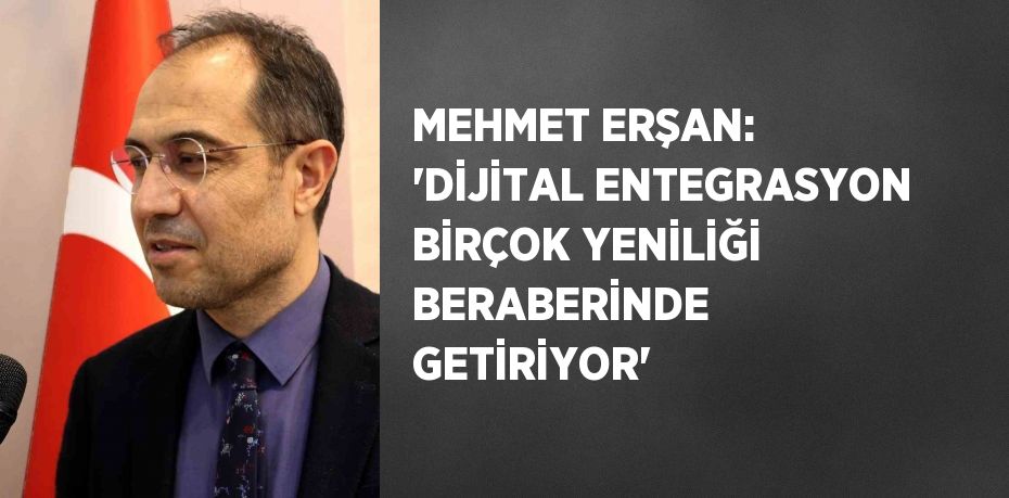 MEHMET ERŞAN: 'DİJİTAL ENTEGRASYON BİRÇOK YENİLİĞİ BERABERİNDE GETİRİYOR'