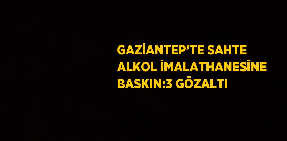 GAZİANTEP’TE SAHTE ALKOL İMALATHANESİNE BASKIN:3 GÖZALTI